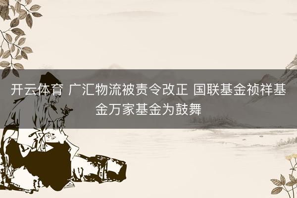 开云体育 广汇物流被责令改正 国联基金祯祥基金万家基金为鼓舞
