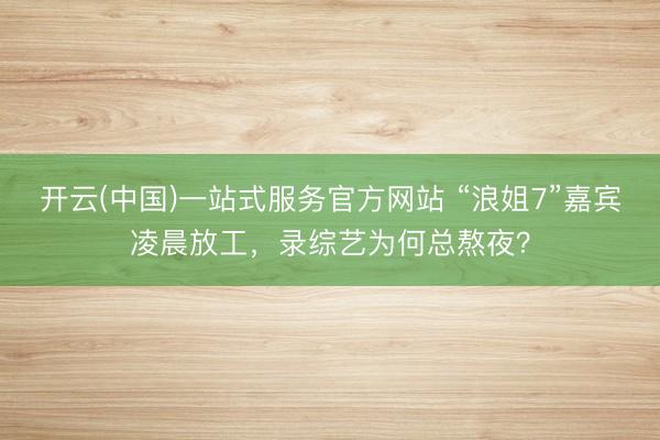 开云(中国)一站式服务官方网站 “浪姐7”嘉宾凌晨放工，录综艺为何总熬夜？