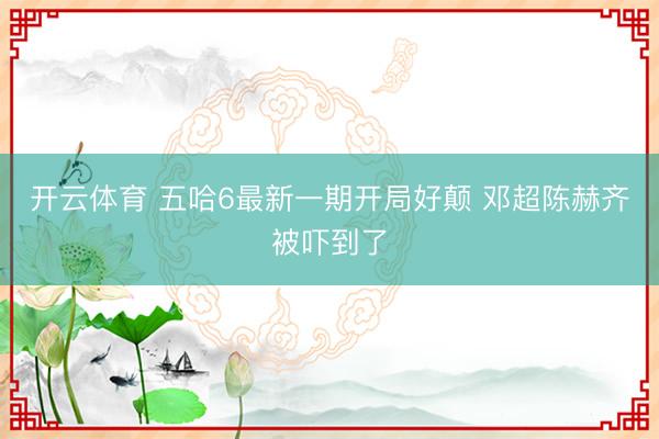 开云体育 五哈6最新一期开局好颠 邓超陈赫齐被吓到了