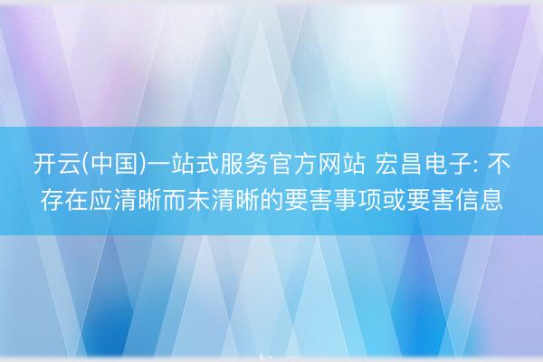 开云(中国)一站式服务官方网站 宏昌电子: 不存在应清晰而未清晰的要害事项或要害信息