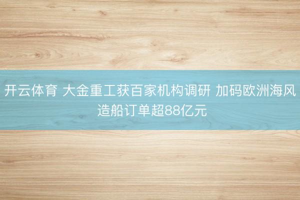 开云体育 大金重工获百家机构调研 加码欧洲海风 造船订单超88亿元