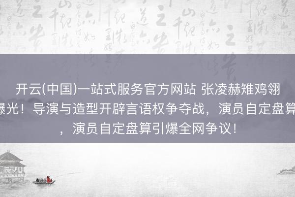 开云(中国)一站式服务官方网站 张凌赫雉鸡翎造型幕后真相曝光！导演与造型开辟言语权争夺战，演员自定盘算引爆全网争议！