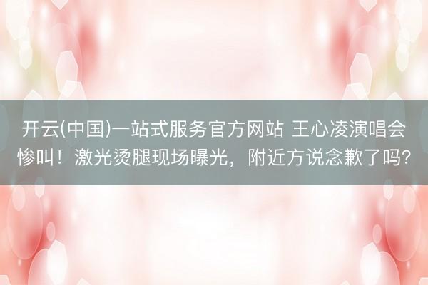 开云(中国)一站式服务官方网站 王心凌演唱会惨叫！激光烫腿现场曝光，附近方说念歉了吗？