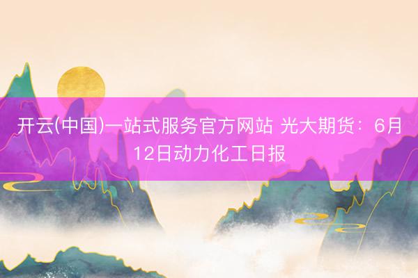 开云(中国)一站式服务官方网站 光大期货：6月12日动力化工日报