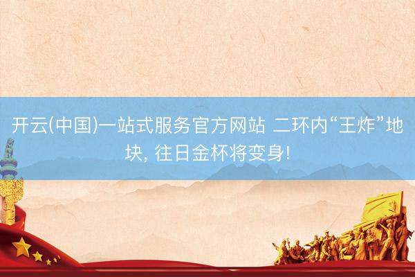 开云(中国)一站式服务官方网站 二环内“王炸”地块， 往日金杯将变身!