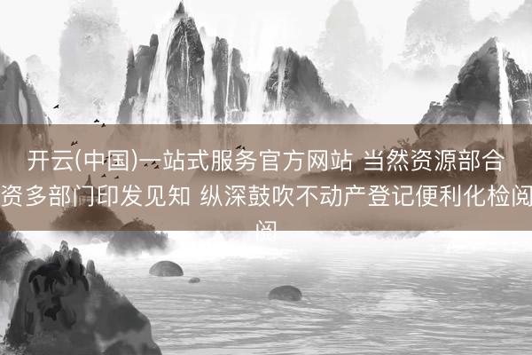 开云(中国)一站式服务官方网站 当然资源部合资多部门印发见知 纵深鼓吹不动产登记便利化检阅
