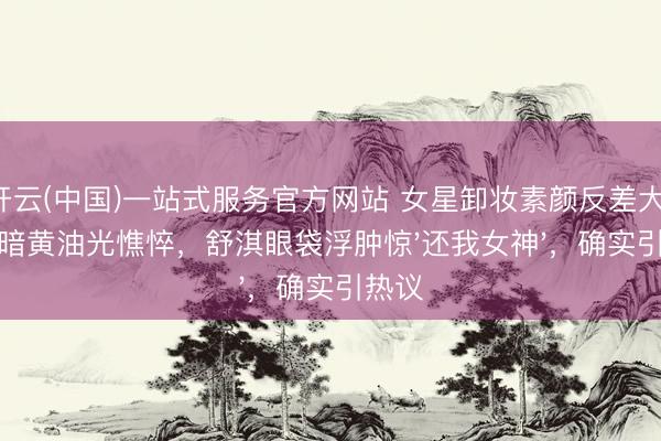开云(中国)一站式服务官方网站 女星卸妆素颜反差大：杨幂暗黄油光憔悴，舒淇眼袋浮肿惊'还我女神'，确实引热议