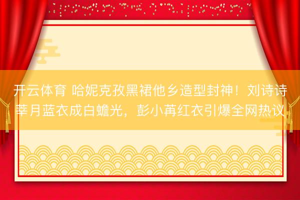 开云体育 哈妮克孜黑裙他乡造型封神！刘诗诗莘月蓝衣成白蟾光，彭小苒红衣引爆全网热议