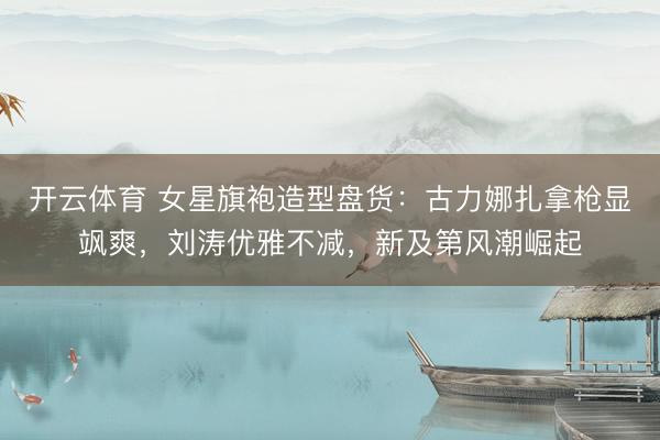 开云体育 女星旗袍造型盘货：古力娜扎拿枪显飒爽，刘涛优雅不减，新及第风潮崛起