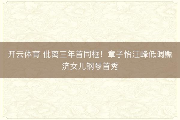 开云体育 仳离三年首同框！章子怡汪峰低调赈济女儿钢琴首秀