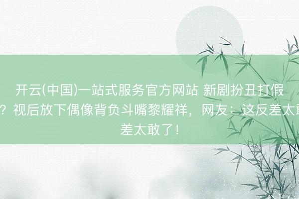 开云(中国)一站式服务官方网站 新剧扮丑打假遭嘲？视后放下偶像背负斗嘴黎耀祥，网友：这反差太敢了！