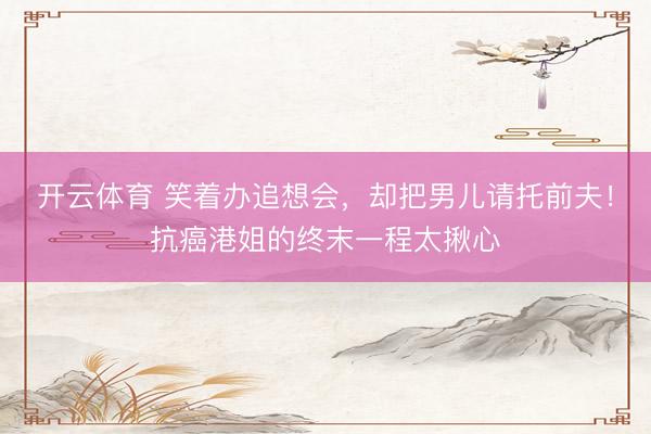 开云体育 笑着办追想会，却把男儿请托前夫！抗癌港姐的终末一程太揪心