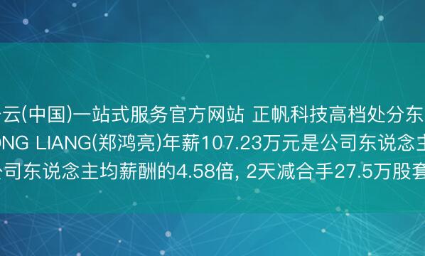 开云(中国)一站式服务官方网站 正帆科技高档处分东说念主员ZHENG HONG LIANG(郑鸿亮)年薪107.23万元是公司东说念主均薪酬的4.58倍, 2天减合手27.5万股套现1284.77万元