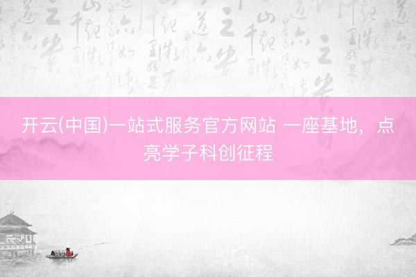 开云(中国)一站式服务官方网站 一座基地，点亮学子科创征程
