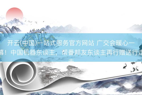 开云(中国)一站式服务官方网站 广交会暖心一幕！中国机器东谈主，帮番邦友东谈主再行赠送行走