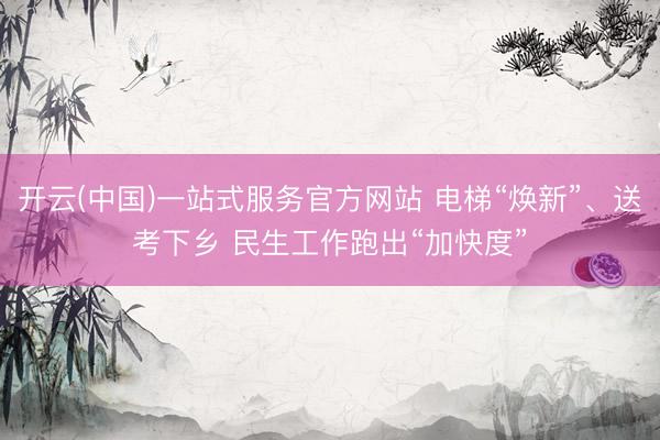 开云(中国)一站式服务官方网站 电梯“焕新”、送考下乡 民生工作跑出“加快度”
