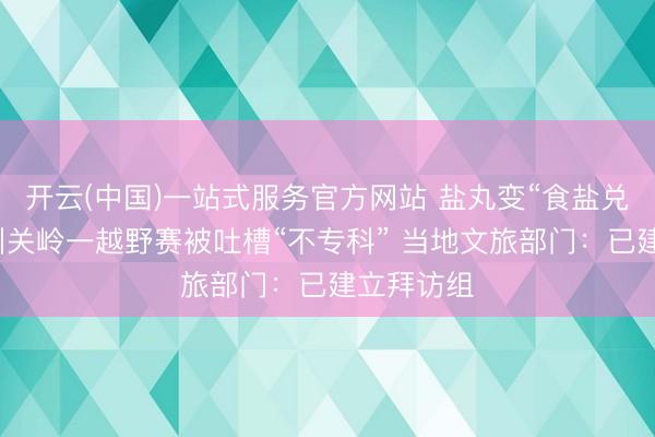 开云(中国)一站式服务官方网站 盐丸变“食盐兑水”！贵州关岭一越野赛被吐槽“不专科” 当地文旅部门：已建立拜访组