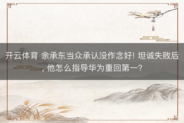 开云体育 余承东当众承认没作念好! 坦诚失败后， 他怎么指导华为重回第一?