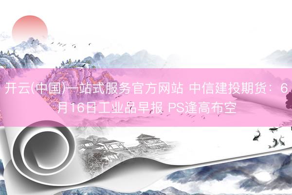 开云(中国)一站式服务官方网站 中信建投期货：6月16日工业品早报 PS逢高布空