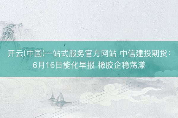 开云(中国)一站式服务官方网站 中信建投期货：6月16日能化早报 橡胶企稳荡漾