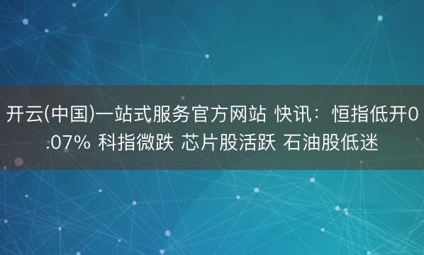 开云(中国)一站式服务官方网站 快讯：恒指低开0.07% 科指微跌 芯片股活跃 石油股低迷