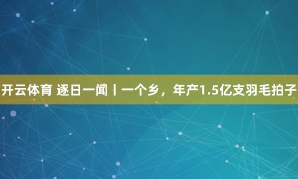 开云体育 逐日一闻丨一个乡，<a href=