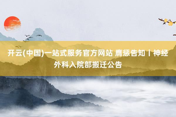 开云(中国)一站式服务官方网站 膺惩告知丨神经外科入院部搬迁公告