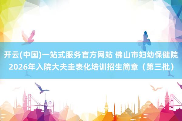 开云(中国)一站式服务官方网站 佛山市妇幼保健院2026年入院大夫圭表化培训招生简章(第三批)