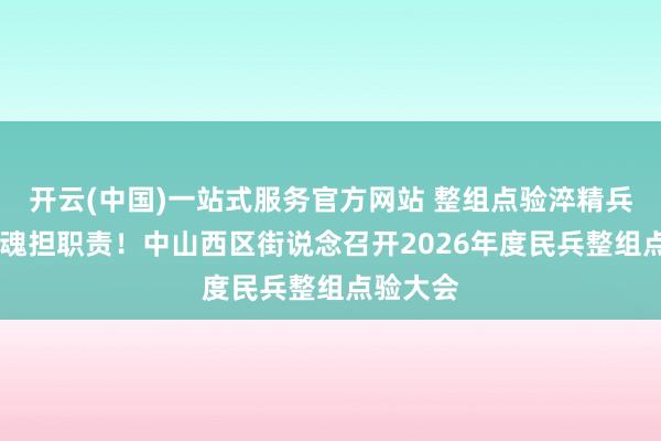 开云(中国)一站式服务官方网站 整组点验淬精兵 凝心铸魂担职责！中山西区街说念召开2026年度民兵整组点验大会