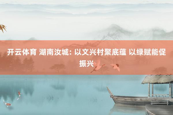 开云体育 湖南汝城: 以文兴村聚底蕴 以绿赋能促振兴