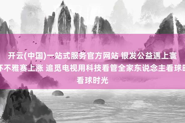 开云(中国)一站式服务官方网站 银发公益遇上寰宇杯不雅赛上涨 追觅电视用科技看管全家东说念主看球时光