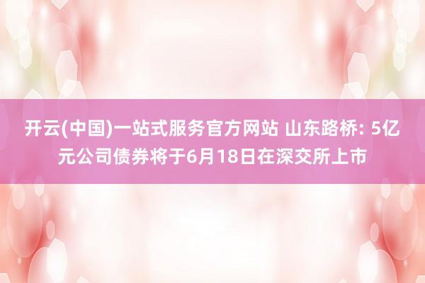 开云(中国)一站式服务官方网站 山东路桥: 5亿元公司债券将于6月18日在深交所上市