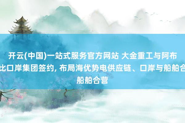开云(中国)一站式服务官方网站 大金重工与阿布扎比口岸集团签约， 布局海优势电供应链、口岸与船舶合营