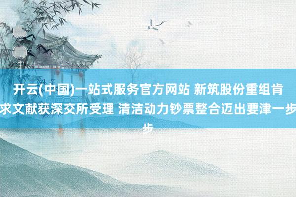开云(中国)一站式服务官方网站 新筑股份重组肯求文献获深交所受理 清洁动力钞票整合迈出要津一步