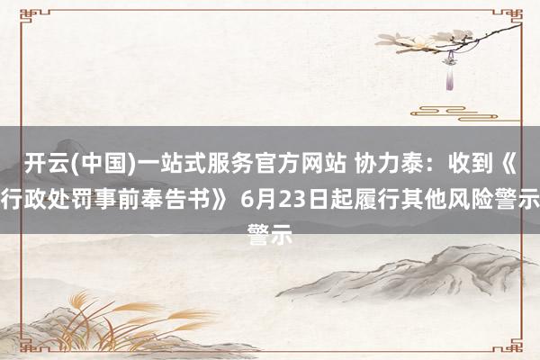 开云(中国)一站式服务官方网站 协力泰：收到《行政处罚事前奉告书》 6月23日起履行其他风险警示