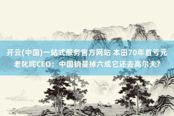 开云(中国)一站式服务官方网站 本田70年首亏元老叱咤CEO:中国销量掉六成它还去高尔夫?