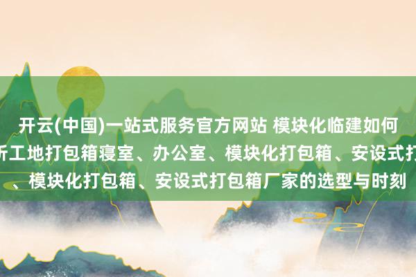开云(中国)一站式服务官方网站 模块化临建如何赋能当代工程? 深度剖析工地打包箱寝室、办公室、模块化打包箱、安设式打包箱厂家的选型与时刻