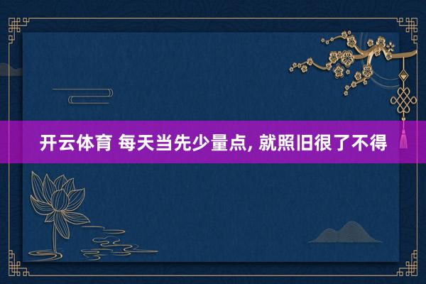 开云体育 每天当先少量点, 就照旧很了不得
